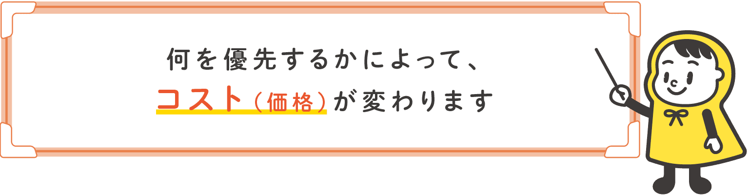 何を優先するかによってコスト（価格）が変わります