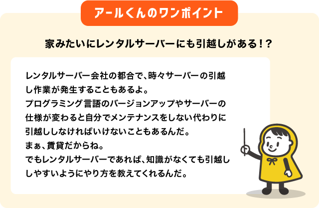 家みたいにレンタルサーバーにも引越しがある！？レンタルサーバー会社の都合で、時々サーバーの引越し作業が発生することもあるよ。 プログラミング言語のバージョンアップやサーバーの仕様が変わると自分でメンテナンスをしない代わりに引越ししなければいけないこともあるんだ。 まぁ、賃貸だからね。 でもレンタルサーバーであれば、知識がなくても引越ししやすいようにやり方を教えてくれるんだ。